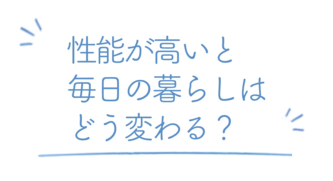 性能が高いと毎日の暮らしはどう変わる？